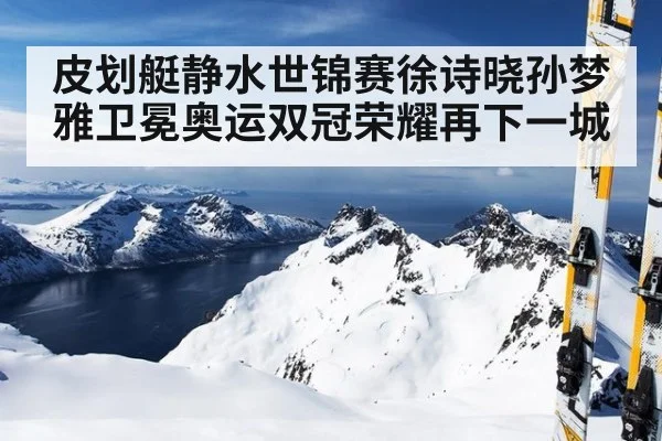 皮划艇静水世锦赛徐诗晓孙梦雅卫冕奥运双冠荣耀再下一城